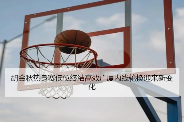 胡金秋热身赛低位终结高效广厦内线轮换迎来新变化 - WukongSports